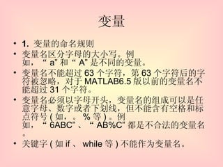 变量 1.  变量的命名规则 变量名区分字母的大小写。例如，“ a” 和“ A” 是不同的变量。 变量名不能超过 63 个字符，第 63 个字符后的字符被忽略，对于 MATLAB6.5 版以前的变量名不能超过 31 个字符。 变量名必须以字母开头，变量名的组成可以是任意字母、数字或者下划线，但不能含有空格和标点符号 ( 如，。 % 等 ) 。例如，“ 6ABC” 、“ AB%C” 都是不合法的变量名。 关键字 ( 如 if 、 while 等 ) 不能作为变量名。 