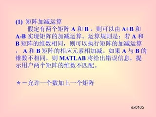 (1)  矩阵加减运算   假定有两个矩阵 A 和 B ，则可以由 A+B 和 A-B 实现矩阵的加减运算。运算规则是：若 A 和 B 矩阵的维数相同，则可以执行矩阵的加减运算， A 和 B 矩阵的相应元素相加减。如果 A 与 B 的维数不相同，则 MATLAB 将给出错误信息，提示用户两个矩阵的维数不匹配。 　＊－允许一个数加上一个矩阵 ex0105 