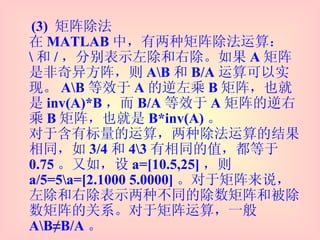 (3)  矩阵除法 在 MATLAB 中，有两种矩阵除法运算： \ 和 / ，分别表示左除和右除。如果 A 矩阵是非奇异方阵，则 A\B 和 B/A 运算可以实现。 A\B 等效于 A 的逆左乘 B 矩阵，也就是 inv(A)*B ，而 B/A 等效于 A 矩阵的逆右乘 B 矩阵，也就是 B*inv(A) 。 对于含有标量的运算，两种除法运算的结果相同，如 3/4 和 4\3 有相同的值，都等于 0.75 。又如，设 a=[10.5,25] ，则 a/5=5\a=[2.1000 5.0000] 。对于矩阵来说，左除和右除表示两种不同的除数矩阵和被除数矩阵的关系。对于矩阵运算，一般 A\B≠B/A 。 