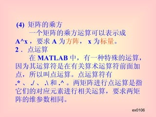 (4)  矩阵的乘方   一个矩阵的乘方运算可以表示成 A^x ，要求 A 为 方阵 ， x 为 标量 。 2 ．点运算   在 MATLAB 中，有一种特殊的运算，因为其运算符是在有关算术运算符前面加点，所以叫点运算。点运算符有 .* 、 ./ 、 .\ 和 .^ 。两矩阵进行点运算是指它们的对应元素进行相关运算，要求两矩阵的维参数相同。 ex0106 