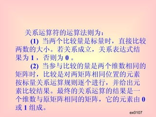 关系运算符的运算法则为：   (1)  当两个比较量是标量时，直接比较两数的大小。若关系成立，关系表达式结果为 1 ，否则为 0 。   (2)  当参与比较的量是两个维数相同的矩阵时，比较是对两矩阵相同位置的元素按标量关系运算规则逐个进行，并给出元素比较结果。最终的关系运算的结果是一个维数与原矩阵相同的矩阵，它的元素由 0 或 1 组成。 ex0107 