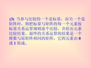 (3)  当参与比较的一个是标量，而另一个是矩阵时，则把标量与矩阵的每一个元素按标量关系运算规则逐个比较，并给出元素比较结果。最终的关系运算的结果是一个维数与原矩阵相同的矩阵，它的元素由 0 或 1 组成。 