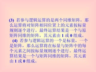 (3)  若参与逻辑运算的是两个同维矩阵，那么运算将对矩阵相同位置上的元素按标量规则逐个进行。最终运算结果是一个与原矩阵同维的矩阵，其元素由 1 或 0 组成。   (4)  若参与逻辑运算的一个是标量，一个是矩阵，那么运算将在标量与矩阵中的每个元素之间按标量规则逐个进行。最终运算结果是一个与矩阵同维的矩阵，其元素由 1 或 0 组成。 