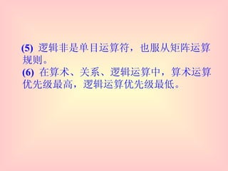 (5)  逻辑非是单目运算符，也服从矩阵运算规则。 (6)  在算术、关系、逻辑运算中，算术运算优先级最高，逻辑运算优先级最低。 