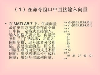 （ 1 ）在命令窗口中直接输入向量 在 MATLAB 7 中，生成向量最简单的方法就是在命令窗口中按一定格式直接输入。输入的格式要求是，向量元素用“ [ ]” 括起来，元素之间用空格、逗号或者分号相隔。需要注意的是，用它们相隔生成的向量形式是不相同的：用空格或逗号生成行向量；用分号生成列向量。 >> a2=[15,21,27,93,101]; >> a1=[15;21;27;93;101]; >> a1 a1 = 15 21 27 93 101 >> a2 a2 = 15  21  27  93  101 >> 