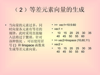 （ 2 ） 等差元素向量的生成  当向量的元素过多，同时向量各元素有等差的规律，此时采用直接输入法将过于繁琐。针对该种情况 ，可以使用冒号 (:)  和 linspace 函数来生成等差元素向量。 >>  vec1=10:5:60 vec1 = 10  15  20  25  30  35  40  45  50  55  60 >> vec2=linspace (10,60,11) vec2 = 10  15  20  25  30  35  40  45  50  55  60 