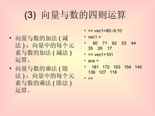 (3)  向量与数的四则运算  向量与数的加法 ( 减法 ) ：向量中的每个元素与数的加法 ( 减法 ) 运算。 向量与数的乘法 ( 除法 ) ：向量中的每个元素与数的乘法 ( 除法 ) 运算。  >> vec1=80:-9:10 vec1 = 80  71  62  53  44  35  26  17 >> vec1+101 ans = 181  172  163  154  145  136  127  118 >> 