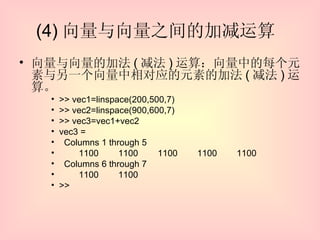 (4) 向量与向量之间的加减运算  向量与向量的加法 ( 减法 ) 运算：向量中的每个元素与另一个向量中相对应的元素的加法 ( 减法 ) 运算。 >> vec1=linspace(200,500,7) >> vec2=linspace(900,600,7) >> vec3=vec1+vec2 vec3 = Columns 1 through 5  1100  1100  1100  1100  1100 Columns 6 through 7  1100  1100 >> 