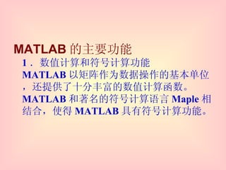 MATLAB 的主要功能 1 ．数值计算和符号计算功能 MATLAB 以矩阵作为数据操作的基本单位，还提供了十分丰富的数值计算函数。 MATLAB 和著名的符号计算语言 Maple 相结合，使得 MATLAB 具有符号计算功能。 