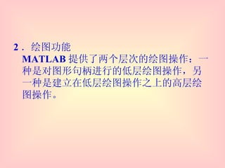 2 ．绘图功能 MATLAB 提供了两个层次的绘图操作：一种是对图形句柄进行的低层绘图操作，另一种是建立在低层绘图操作之上的高层绘图操作。 