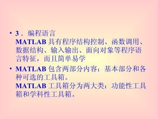3 ．编程语言 MATLAB 具有程序结构控制、函数调用、数据结构、输入输出、面向对象等程序语言特征，而且简单易学 MATLAB 包含两部分内容：基本部分和各种可选的工具箱。 MATLAB 工具箱分为两大类：功能性工具箱和学科性工具箱。 