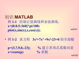 初识 MATLAB 例 1-1  绘制正弦曲线和余弦曲线。 x=[0:0.5:360]*pi/180; plot(x,sin(x),x,cos(x)); 例 1-2  求方程  3x 4 +7x 3  +9x 2 -23=0 的全部根。 p=[3,7,9,0,-23];  % 建立多项式系数向量 x=roots(p)  % 求根 ex0101 ex0102 