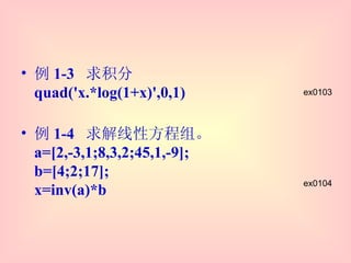 例 1-3  求积分 quad('x.*log(1+x)',0,1) 例 1-4  求解线性方程组。 a=[2,-3,1;8,3,2;45,1,-9];  b=[4;2;17];  x=inv(a)*b ex0104 ex0103 