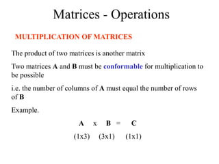 Matrices - Operations
MULTIPLICATION OF MATRICES
The product of two matrices is another matrix
Two matrices A and B must be conformable for multiplication to
be possible
i.e. the number of columns of A must equal the number of rows
of B
Example.
A x B = C
(1x3) (3x1) (1x1)
 