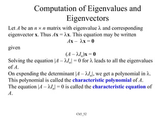 Ch5_52
Computation of Eigenvalues and
Eigenvectors
Let A be an n  n matrix with eigenvalue  and corresponding
eigenvector x. Thus Ax = x. This equation may be written
Ax – x = 0
given
(A – In)x = 0
Solving the equation |A – In| = 0 for  leads to all the eigenvalues
of A.
On expending the determinant |A – In|, we get a polynomial in .
This polynomial is called the characteristic polynomial of A.
The equation |A – In| = 0 is called the characteristic equation of
A.
 