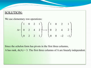 SOLUTION:
We use elementary row operations:
2 4 2 4
1 0 2 1  1 0 2 1 
A= 0 2  0 2 
   
0 2 2 1  0 0 2 1
Since the echelon form has pivots in the first three columns,
A has rank, rk(A) = 3. The first three columns of A are linearly independent.
 