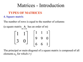 Matrices - Introduction
TYPES OF MATRICES
4. Square matrix
The number of rows is equal to the number of columns
(a square matrix A has an order of m)






0
3
1
1










1
6
6
0
9
9
1
1
1
m x m
The principal or main diagonal of a square matrix is composed of all
elements aij for which i=j
 