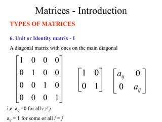 Matrices - Introduction
TYPES OF MATRICES
6. Unit or Identity matrix - I
A diagonal matrix with ones on the main diagonal












1
0
0
0
0
1
0
0
0
0
1
0
0
0
0
1






1
0
0
1
i.e. aij =0 for all i = j
aij = 1 for some or all i = j






ij
ij
a
a
0
0
 