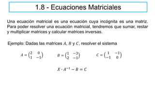 1.8 - Ecuaciones Matriciales
Una ecuación matricial es una ecuación cuya incógnita es una matriz.
Para poder resolver una ecuación matricial, tendremos que sumar, restar
y multiplicar matrices y calcular matrices inversas.
Ejemplo: Dadas las matrices 𝐴, 𝐵 y 𝐶, resolver el sistema
𝐴 =
2 0
1 −1
𝐵 =
1 −3
2 −1
𝐶 =
1 −1
−1 0
𝑋 ∙ 𝐴−1 − 𝐵 = 𝐶
 