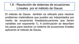 1.8 - Resolución de sistemas de ecuaciones
Lineales por el método de Gauss
El método de Gauss también es utilizado para resolver
problemas matemáticos que pueden ser interpretados por
medio de ecuaciones lineales(ecuaciones que tienen
variables con exponente 1). A continuación se describen
los pasos para resolver un sistema de ecuaciones lineales
aplicando el método de Gauss.
 