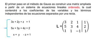 El primer paso en el método de Gauss es construir una matriz ampliada
a partir de un sistema de ecuaciones lineales ordenado, la cual
contendrá a los coeficientes de las variables y los términos
independientes de las ecuaciones separados por una recta.
L =
3 2 1 1
5 3 4 2
1 1 −1 1
3x + 2y + z = 1
5x + 3y + 4z = 2
x + y - z = 1
 