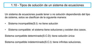 1.10 - Tipos de solución de un sistema de ecuaciones
Un sistema de ecuaciones puede tener o no solución dependiendo del tipo
de sistema, estos se clasifican de la siguiente manera:
• Sistema incompatible(S.I): no tiene solución
• Sistema compatible: el sistema tiene soluciones y existen dos casos.
Sistema compatible determinado(S.C.D): tiene solución única
Sistema compatible indeterminado(S.C.I): tiene infinitas soluciones.
 