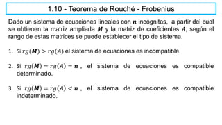 1.10 - Teorema de Rouché - Frobenius
Dado un sistema de ecuaciones lineales con 𝒏 incógnitas, a partir del cual
se obtienen la matriz ampliada 𝑴 y la matriz de coeficientes 𝑨, según el
rango de estas matrices se puede establecer el tipo de sistema.
1. Si 𝑟𝑔(𝑴) > 𝑟𝑔(𝑨) el sistema de ecuaciones es incompatible.
2. Si 𝑟𝑔 𝑴 = 𝑟𝑔 𝑨 = 𝒏 , el sistema de ecuaciones es compatible
determinado.
3. Si 𝑟𝑔 𝑴 = 𝑟𝑔 𝑨 < 𝒏 , el sistema de ecuaciones es compatible
indeterminado.
 