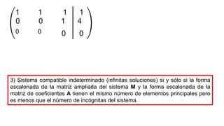 0 1 4
1 1 1 1
0 0
0
0 0
3) Sistema compatible indeterminado (infinitas soluciones) si y sólo si la forma
escalonada de la matriz ampliada del sistema M y la forma escalonada de la
matriz de coeficientes A tienen el mismo número de elementos principales pero
es menos que el número de incógnitas del sistema.
 