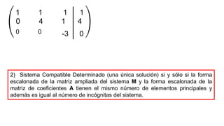 0 1 4
1 1 1 1
0 0
4
-3 0
2) Sistema Compatible Determinado (una única solución) si y sólo si la forma
escalonada de la matriz ampliada del sistema M y la forma escalonada de la
matriz de coeficientes A tienen el mismo número de elementos principales y
además es igual al número de incógnitas del sistema.
 