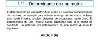 El determinante de una matriz A se utiliza en diversos procedimientos
de matrices, por ejemplo para obtener el rango de una matriz, obtener
una matriz inversa, resolver sistemas de ecuaciones, entre otros. El
determinante de una matriz puede obtenerse solo si la matriz es
cuadrada. La notación del determinante de una matriz A sería la
siguiente:
det(A) = |A|
1.11 - Determinante de una matriz
 