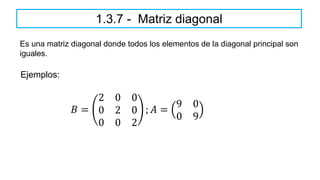 1.3.7 - Matriz diagonal
Es una matriz diagonal donde todos los elementos de la diagonal principal son
iguales.
𝐵 =
2 0 0
0 2 0
0 0 2
; 𝐴 =
9 0
0 9
Ejemplos:
 