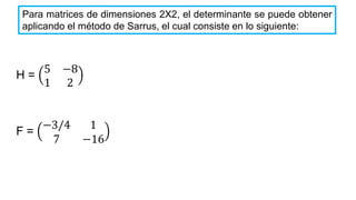 Para matrices de dimensiones 2X2, el determinante se puede obtener
aplicando el método de Sarrus, el cual consiste en lo siguiente:
H =
5 −8
1 2
F =
−3/4 1
7 −16
 