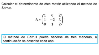Calcular el determinante de esta matriz utilizando el método de
Sarrus.
El método de Sarrus puede hacerse de tres maneras, a
continuación se describe cada una.
A =
1 0 2
1 −2 3
0 1 2
 