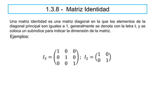 1.3.8 - Matriz Identidad
Una matriz identidad es una matriz diagonal en la que los elementos de la
diagonal principal son iguales a 1, generalmente se denota con la letra I, y se
coloca un subíndice para indicar la dimensión de la matriz.
𝐼3 =
1 0 0
0 1 0
0 0 1
; 𝐼2 =
1 0
0 1
Ejemplos:
 
