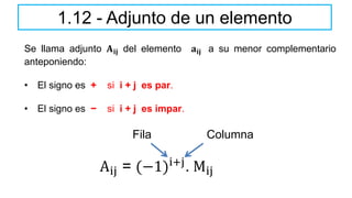 Se llama adjunto 𝐀𝐢𝐣 del elemento 𝐚𝐢𝐣 a su menor complementario
anteponiendo:
• El signo es + si i + j es par.
• El signo es − si i + j es impar.
1.12 - Adjunto de un elemento
Aij = (−1)i+j
. Mij
Fila Columna
 