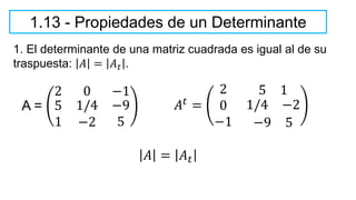 1.13 - Propiedades de un Determinante
1. El determinante de una matriz cuadrada es igual al de su
traspuesta: 𝐴 = 𝐴𝑡 .
A =
2 0 −1
5
1
1/4
−2
−9
5
𝐴𝑡 =
2 5 1
0 1/4 −2
−1 −9 5
𝐴 = 𝐴𝑡
 