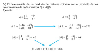 5-) El determinante de un producto de matrices coincide con el producto de los
determinantes de cada matriz:|A.B| = |A|.|B|.
Ejemplo:
𝐴 =
1 −3
−4 6
𝐵 =
2 −5
6 8
𝐴. 𝐵 =
−16 −29
28 68
𝐴. 𝐵 =
−16 −29
28 68
= −276
𝐴 =
1 −3
−4 6
= −6 𝐵 =
2 −5
6 8
= 46
𝐴 . 𝐵 = −6 46 = −276
 