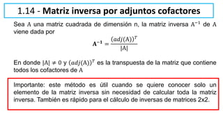 Sea A una matriz cuadrada de dimensión n, la matriz inversa A−1 de A
viene dada por
𝐀−𝟏 =
𝑎𝑑𝑗(A) 𝑇
|A|
En donde |A| ≠ 0 y 𝑎𝑑𝑗(A) 𝑇
es la transpuesta de la matriz que contiene
todos los cofactores de A
Importante: este método es útil cuando se quiere conocer solo un
elemento de la matriz inversa sin necesidad de calcular toda la matriz
inversa. También es rápido para el cálculo de inversas de matrices 2x2.
1.14 - Matriz inversa por adjuntos cofactores
 