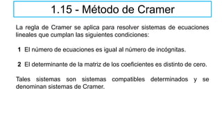 1.15 - Método de Cramer
La regla de Cramer se aplica para resolver sistemas de ecuaciones
lineales que cumplan las siguientes condiciones:
1 El número de ecuaciones es igual al número de incógnitas.
2 El determinante de la matriz de los coeficientes es distinto de cero.
Tales sistemas son sistemas compatibles determinados y se
denominan sistemas de Cramer.
 