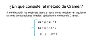 ¿En que consiste el método de Cramer?
A continuación se explicará paso a paso como resolver el siguiente
sistema de ecuaciones lineales aplicando el método de Cramer.
3x + 2y + z = 1
5x + 3y + 4z = 2
x + y - z = 1
 