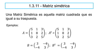 Una Matriz Simétrica es aquella matriz cuadrada que es
igual a su traspuesta.
1.3.11 - Matriz simétrica
𝐴 =
5 1 3
1 8 2
3 2 5
; 𝐴𝑡
=
5 1 3
1 8 2
3 2 5
Ejemplos:
𝐵 =
3 −4
−4 3
; 𝐵𝑡 =
3 −4
−4 3
 