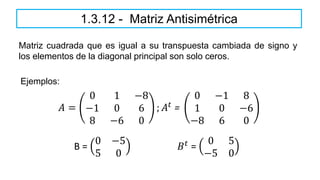 Matriz cuadrada que es igual a su transpuesta cambiada de signo y
los elementos de la diagonal principal son solo ceros.
1.3.12 - Matriz Antisimétrica
𝐴 =
0 1 −8
−1 0 6
8 −6 0
; 𝐴𝑡 =
0 −1 8
1 0 −6
−8 6 0
Ejemplos:
B =
0 −5
5 0
𝐵𝑡
=
0 5
−5 0
 