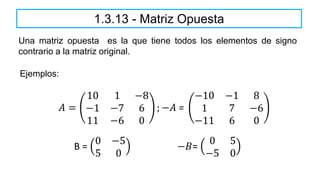 1.3.13 - Matriz Opuesta
Una matriz opuesta es la que tiene todos los elementos de signo
contrario a la matriz original.
𝐴 =
10 1 −8
−1 −7 6
11 −6 0
; −𝐴 =
−10 −1 8
1 7 −6
−11 6 0
Ejemplos:
B =
0 −5
5 0
−𝐵=
0 5
−5 0
 