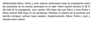 (Selectividad) Elena, Pedro y Juan colocan diariamente hojas de propaganda sobre
los parabrisas de los coches aparcados en la calle. Pedro reparte siempre el 20 %
del total de la propaganda, Juan reparte 100 hojas más que Elena y entre Pedro y
Elena colocan 850 hojas en los parabrisas. Plantear un sistema de ecuaciones que
permita averiguar cuántas hojas reparten, respectivamente, Elena, Pedro y Juan y
calcular estos valores.
 