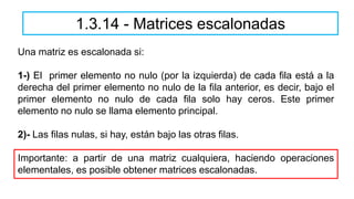 1.3.14 - Matrices escalonadas
Una matriz es escalonada si:
1-) El primer elemento no nulo (por la izquierda) de cada fila está a la
derecha del primer elemento no nulo de la fila anterior, es decir, bajo el
primer elemento no nulo de cada fila solo hay ceros. Este primer
elemento no nulo se llama elemento principal.
2)- Las filas nulas, si hay, están bajo las otras filas.
Importante: a partir de una matriz cualquiera, haciendo operaciones
elementales, es posible obtener matrices escalonadas.
 