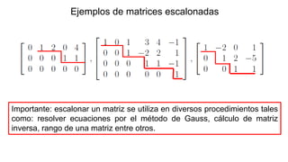 Ejemplos de matrices escalonadas
Importante: escalonar un matriz se utiliza en diversos procedimientos tales
como: resolver ecuaciones por el método de Gauss, cálculo de matriz
inversa, rango de una matriz entre otros.
 