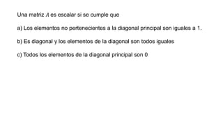 Una matriz 𝐴 es escalar si se cumple que
a) Los elementos no pertenecientes a la diagonal principal son iguales a 1.
b) Es diagonal y los elementos de la diagonal son todos iguales
c) Todos los elementos de la diagonal principal son 0
 