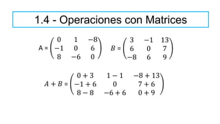 1.4 - Operaciones con Matrices
A =
0 1 −8
−1 0 6
8 −6 0
𝐵 =
3 −1 13
6 0 7
−8 6 9
𝐴 + 𝐵 =
0 + 3 1 − 1 −8 + 13
−1 + 6 0 7 + 6
8 − 8 −6 + 6 0 + 9
 