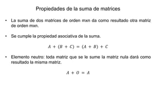 • La suma de dos matrices de orden mxn da como resultado otra matriz
de orden mxn.
• Se cumple la propiedad asociativa de la suma.
𝐴 + (𝐵 + 𝐶) = (𝐴 + 𝐵) + 𝐶
• Elemento neutro: toda matriz que se le sume la matriz nula dará como
resultado la misma matriz.
𝐴 + 𝑂 = 𝐴
Propiedades de la suma de matrices
 