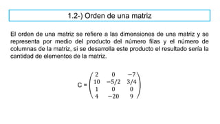 1.2-) Orden de una matriz
El orden de una matriz se refiere a las dimensiones de una matriz y se
representa por medio del producto del número filas y el número de
columnas de la matriz, si se desarrolla este producto el resultado sería la
cantidad de elementos de la matriz.
C =
2 0 −7
10 −5/2 3/4
1
4
0
−20
0
9
 